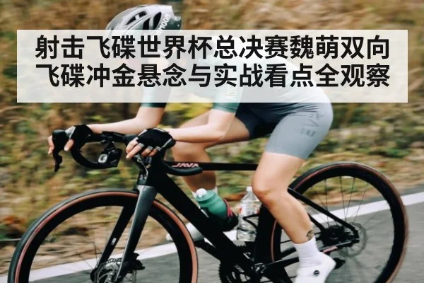 射击飞碟世界杯总决赛魏萌双向飞碟冲金悬念与实战看点全观察